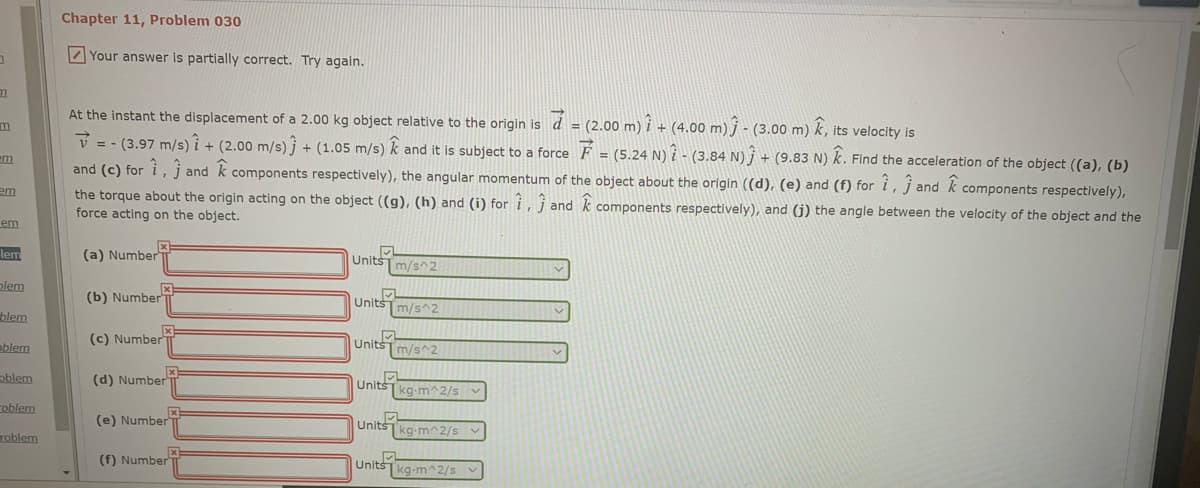 Chapter 11, Problem 030
Z Your answer is partially correct. Try again.
At the instant the displacement of a 2.00 kg object relative to the origin is d = (2.00 m) i + (4.00 m) j - (3.00 m) k, its velocity is
V = - (3.97 m/s) i + (2.00 m/s) j + (1.05 m/s) k and it is subject to a force F = (5.24 N) i - (3.84 N) j + (9.83 N) k. Find the acceleration of the object ((a), (b)
and (c) for i, j and k components respectively), the angular momentum of the object about the origin ((d), (e) and (f) for i, j and k components respectively),
the torque about the origin acting on the object ((g), (h) and (i) for i, j and k components respectively), and (j) the angle between the velocity of the object and the
force acting on the object.
em
em
lem
(a) Number
Units
Im/s^2
alem
(b) Number
UnitsTm/s^2
blem
ablem
(c) Number
Units
m/s^2
oblem
(d) Number
Units
|kg-m^2/s
coblem
(e) Number
UnitšTkg-m^2/s
roblem
Unit
Tkg-m^2/s
(f) Number
