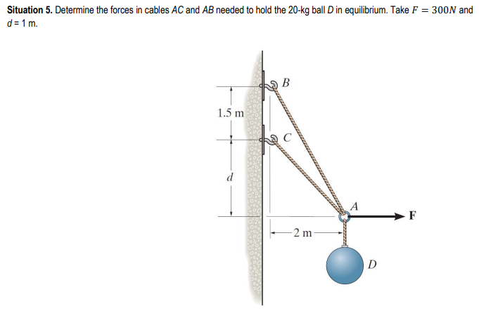 Situation 5. Determine the forces in cables AC and AB needed to hold the 20-kg ball D in equilibrium. Take F = 300N and
d=1 m.
1.5 m
B
-2 m
A
D