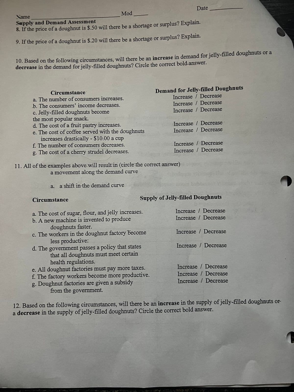 Mod
Name
Supply and Demand Assessment
8. If the price of a doughnut is $.50 will there be a shortage or surplus? Explain.
9. If the price of a doughnut is $.20 will there be a shortage or surplus? Explain.
10. Based on the following circumstances, will there be an increase in demand for jelly-filled doughnuts or a
decrease in the demand for jelly-filled doughnuts? Circle the correct bold-answer.
Circumstance
a. The number of consumers increases.
b. The consumers' income decreases.
c. Jelly-filled doughnuts become
the most popular snack.
d. The cost of a fruit pastry increases.
e. The cost of coffee served with the doughnuts
increases drastically - $10:00 a cup
f. The number of consumers decreases.
g. The cost of a cherry strudel decreases.
Circumstance
Date
11. All of the examples above will result in (circle the correct answer)
a movement along the demand curve
a. a shift in-the demand curve
a. The cost of sugar, flour, and jelly increases.
b. A new machine is invented to produce
doughnuts faster.
c. The workers in the doughnut factory become
less productive.
Demand for Jelly-filled Doughnuts
Increase / Decrease
Increase / Decrease
Increase / Decrease
d. The government passes a policy that states
that all doughnuts must meet certain
health regulations.
e. All doughnut factories must pay more taxes.
f. The factory workers become more productive.
g. Doughnut factories are given a subsidy
from the government.
Increase / Decrease
Increase / Decrease
Supply of Jelly-filled Doughnuts
Increase/ Decrease
Increase / Decrease
Increase / Decrease
Increase / Decrease
Increase/Decrease
Increase/ Decrease
Increase / Decrease
Increase / Decrease
Increase / Decrease
12. Based on the following circumstances, will there be an increase in the supply of jelly-filled doughnuts or-
a decrease in the supply of jelly-filled doughnuts? Circle the correct bold answer.
