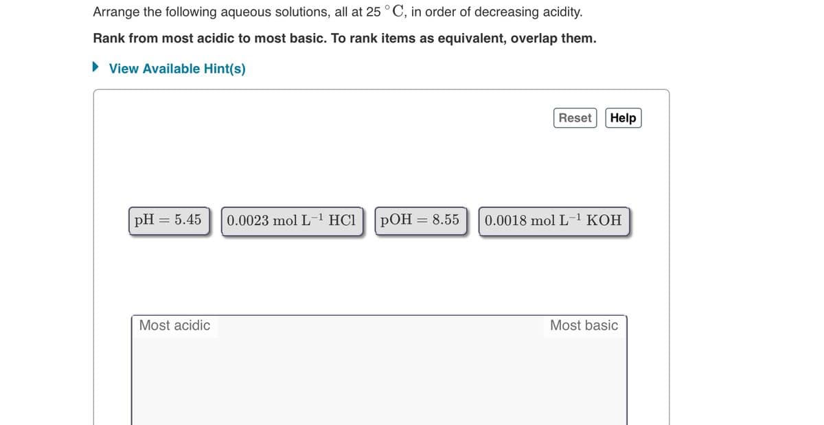 Arrange the following aqueous solutions, all at 25 °C, in order of decreasing acidity.
Rank from most acidic to most basic. To rank items as equivalent, overlap them.
• View Available Hint(s)
Reset
Help
pH = 5.45
0.0023 mol L
HC1
РОН
8.55
0.0018 mol L-1 KOH
Most acidic
Most basic
