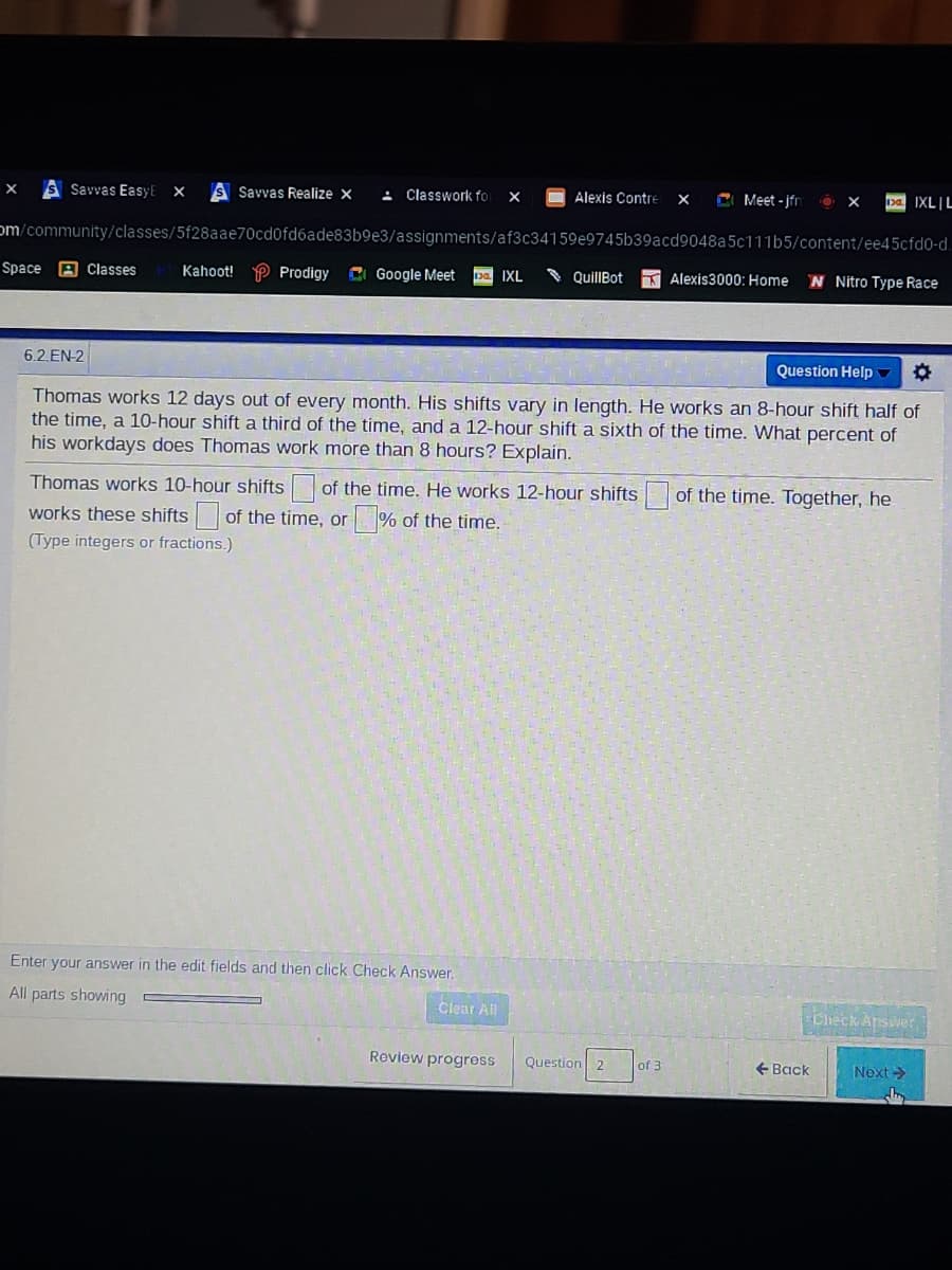 Savvas EasyEX
S Savvas Realize x
4 Classwork fo
Alexis Contre
C Meet - jfn
pa IXL|L
om/community/classes/5f28aae70cd0fd6ade83b9e3/assignments/af3c34159e9745b39acd9048a5c111b5/content/ee45cfd0-d.
Space
A Classes
Kahoot! P Prodigy
CI Google Meet
pa IXL
QuillBot
K Alexis3000: Home
N Nitro Type Race
6.2.EN-2
Question Help
Thomas works 12 days out of every month. His shifts vary in length. He works an 8-hour shift half of
the time, a 10-hour shift a third of the time, and a 12-hour shift a siİxth of the time. What percent of
his workdays does Thomas work more than 8 hours? Explain.
Thomas works 10-hour shifts of the time. He works 12-hour shifts
of the time. Together, he
works these shifts of the time, or
% of the time.
(Type integers or fractions.)
Enter your answer in the edit fields and then click Check Answer.
All parts showing
Clear All
Check Answer
Review progress
Question 2
of 3
+ Back
Next >
