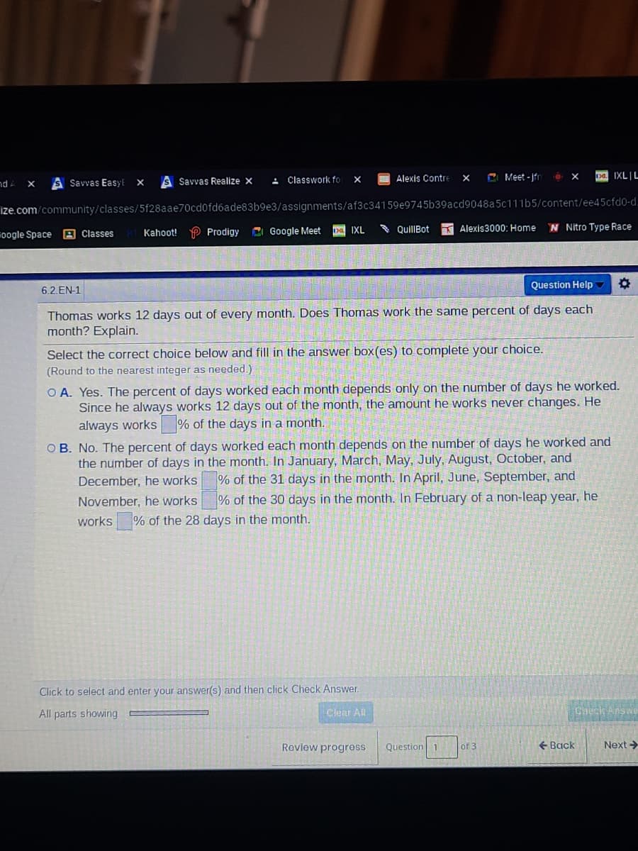 S Savvas Realize x
- Classwork fo
Alexis Contre
C Meet - jfr
pa IXLIL
X
nd A
s Savvas EasyE
ize.com/community/classes/5f28aae70cd0fd6ade83b9e3/assignments/af3c34159e9745b39acd9048a5c11165/content/ee45cfd0-d.
CI Google Meet
* QuillBot
K Alexis3000: Home
N Nitro Type Race
Foogle Space
A Classes
Kahoot!
Prodigy
pa IXL
Question Help
6.2.EN-1
Thomas works 12 days out of every month. Does Thomas work the same percent of days each
month? Explain.
Select the correct choice below and fill in the answer box(es) to complete your choice.
(Round to the nearest integer as needed.)
O A. Yes. The percent of days worked each month depends only on the number of days he worked.
Since he always works 12 days out of the month, the amount he works never changes. He
always works % of the days in a month.
O B. No. The percent of days worked each month depends on the number of days he worked and
the number of days in the month. In January, March, May, July, August, October, and
December, he works % of the 31 days in the month. In April, June, September, and
% of the 30 days in the month. In February of a non-leap year, he
November, he works
works
% of the 28 days in the month.
Click to select and enter your answer(s) and then click Check Answer.
All parts showing
Clear Al
Check Answe
Revlew progress
Question 1
of 3
+ Back
Next >
