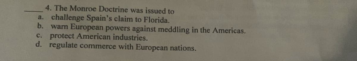 4. The Monroe Doctrine was issued to
a. challenge Spain's claim to Florida.
b. warn European powers against meddling in the Americas.
c. protect American industries.
d. regulate commerce with European nations.
