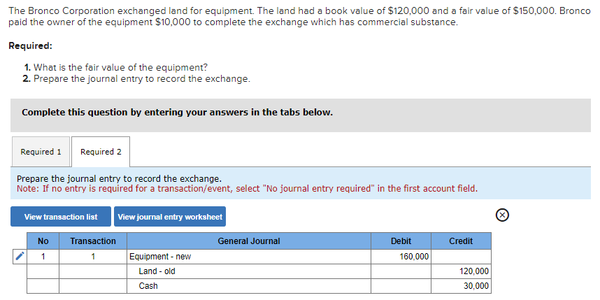 The Bronco Corporation exchanged land for equipment. The land had a book value of $120,000 and a fair value of $150,000. Bronco
paid the owner of the equipment $10,000 to complete the exchange which has commercial substance.
Required:
1. What is the fair value of the equipment?
2. Prepare the journal entry to record the exchange.
Complete this question by entering your answers in the tabs below.
Required 1 Required 2
Prepare the journal entry to record the exchange.
Note: If no entry is required for a transaction/event, select "No journal entry required" in the first account field.
View transaction list
No
1
Transaction
1
View journal entry worksheet
Equipment - new
Land - old
Cash
General Journal
Debit
160,000
Credit
120,000
30,000