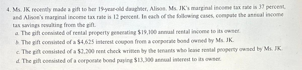 4. Ms. JK recently made a gift to her 19-year-old daughter, Alison. Ms. JK's marginal income tax rate is 37 percent,
and Alison's marginal income tax rate is 12 percent. In each of the following cases, compute the annual income
tax savings resulting from the gift.
a. The gift consisted of rental property generating $19,100 annual rental income to its owner.
b. The gift consisted of a $4,625 interest coupon from a corporate bond owned by Ms. JK.
c. The gift consisted of a $2,200 rent check written by the tenants who lease rental property owned by Ms. JK.
d. The gift consisted of a corporate bond paying $13,300 annual interest to its owner.