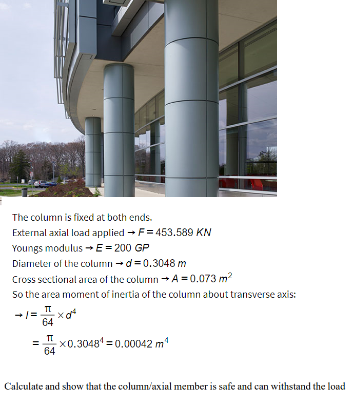 The column is fixed at both ends.
External axial load applied → F= 453.589 KN
Youngs modulus →E = 200 GP
Diameter of the column → d= 0.3048 m
Cross sectional area of the column → A = 0.073 m²
So the area moment of inertia of the column about transverse axis:
→/=
=
π
64
π
64
X
-×0.30484 = 0.00042 m4
Calculate and show that the column/axial member is safe and can withstand the load