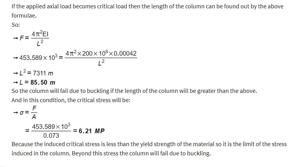 If the applied axial load becomes critical load then the length of the column can be found out by the above
formulae.
So:
4π²El
L²
→ 453.589 x 10³ =
→F=
4π²x200 x 109 x 0.00042
→ L²=7311 m
→ L = 85.50 m
So the column will fail due to buckling if the length of the column will be greater than the above.
And in this condition, the critical stress will be:
46=
A
453.589 × 103
0.073
Because the induced critical stress is less than the yield strength of the material so it is the limit of the stress
induced in the column. Beyond this stress the column will fail due to buckling.
= 6.21 MP