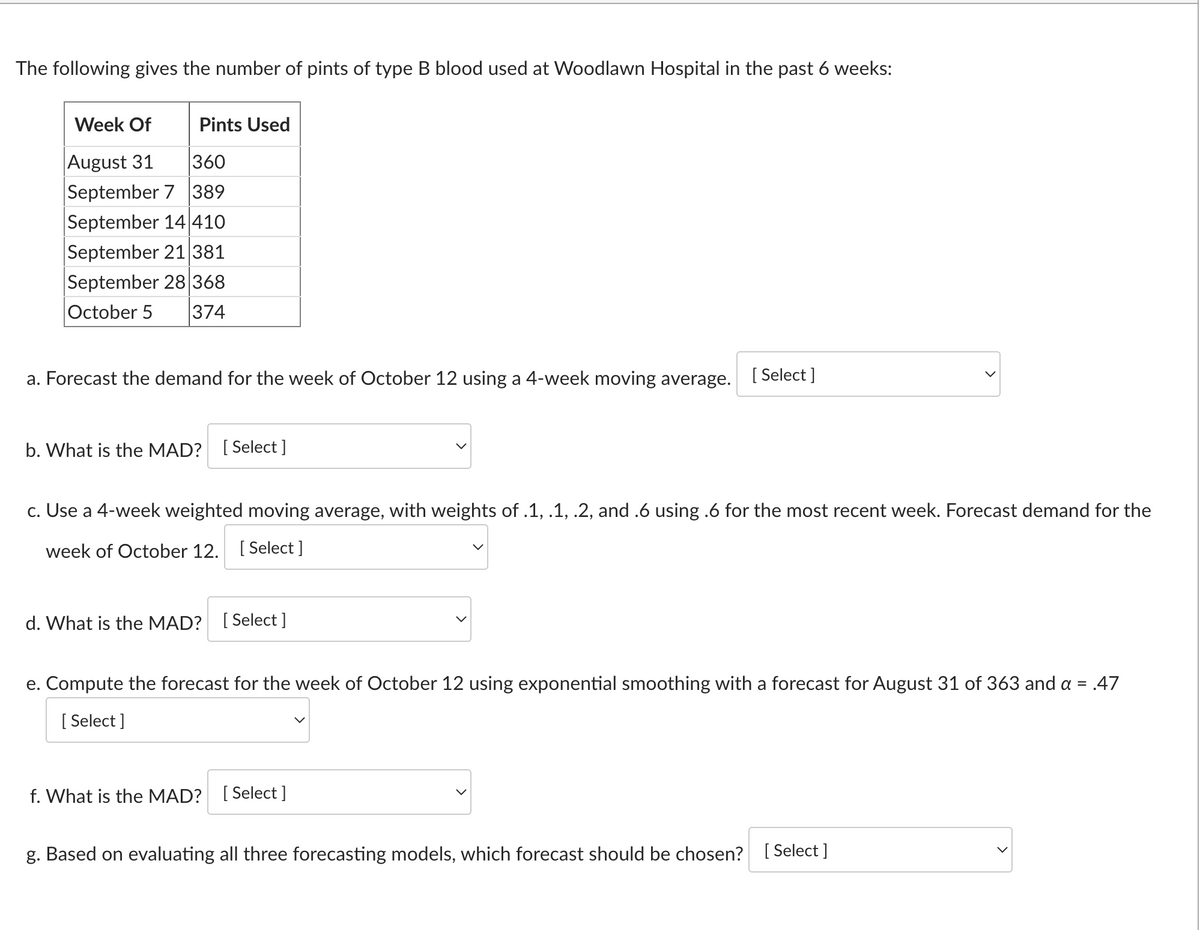 The following gives the number of pints of type B blood used at Woodlawn Hospital in the past 6 weeks:
Pints Used
Week Of
August 31
360
September 7 389
September 14 410
September 21 381
September 28 368
October 5 374
a. Forecast the demand for the week of October 12 using a 4-week moving average. [Select]
b. What is the MAD? [Select]
c. Use a 4-week weighted moving average, with weights of .1, .1, .2, and .6 using .6 for the most recent week. Forecast demand for the
week of October 12. [Select ]
d. What is the MAD? [Select ]
>
e. Compute the forecast for the week of October 12 using exponential smoothing with a forecast for August 31 of 363 and a =
[Select]
.47
f. What is the MAD? [Select]
g. Based on evaluating all three forecasting models, which forecast should be chosen? [Select]