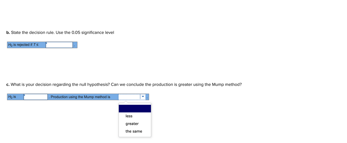 b. State the decision rule. Use the 0.05 significance level
Ho is rejected if T ≤
c. What is your decision regarding the null hypothesis? Can we conclude the production is greater using the Mump method?
Ho is
Production using the Mump method is
less
greater
the same