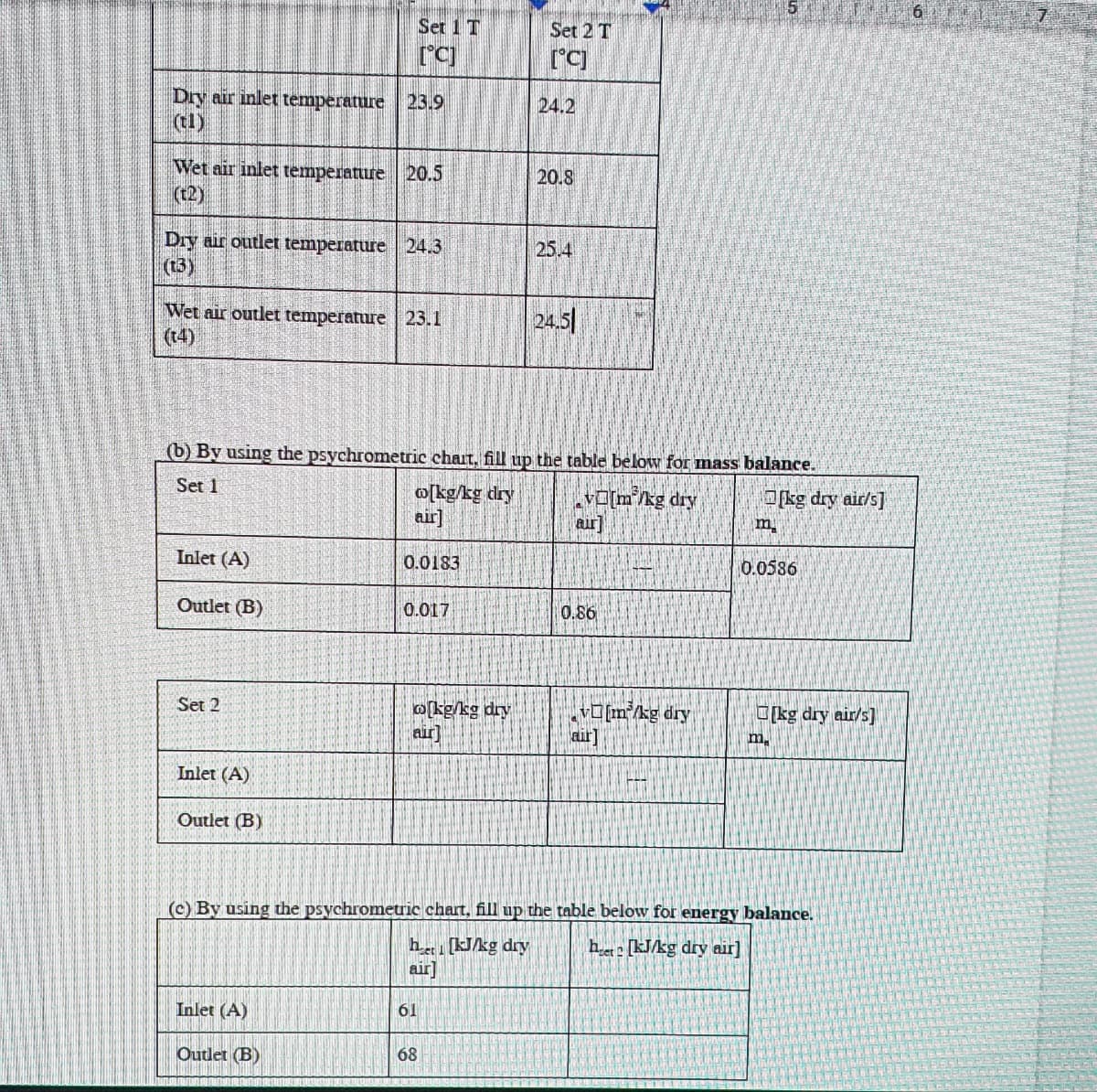 Dry air inlet temperature 23.9
(t1)
Wet air inlet temperature 20.5
(t2)
Dry air outlet temperature 24.3
(13)
Wet air outlet temperature 23.1
(14)
Inlet (A)
Outlet (B)
Set 2
Set 1 T
[°C]
Inlet (A)
Outlet (B)
(b) By using the psychrometric chart, fill up the table below for mass balance.
Set 1
v[m/kg dry
w[kg/kg dry
air]
Inlet (A)
Outlet (B)
0.0183
0.017
[kg/kg dry
air]
61
Set 2 T
[°C]
68
24.2
20.8
25.4
24.5
aur]
0.86
v[m³/kg dry
air
m
(c) By using the psychrometric chart, fill up the table below for energy balance.
het [kJ/kg dry air]
het [kJ/kg dry
air
[kg dry air/s]
0.0586
m
[kg dry air/s]
6