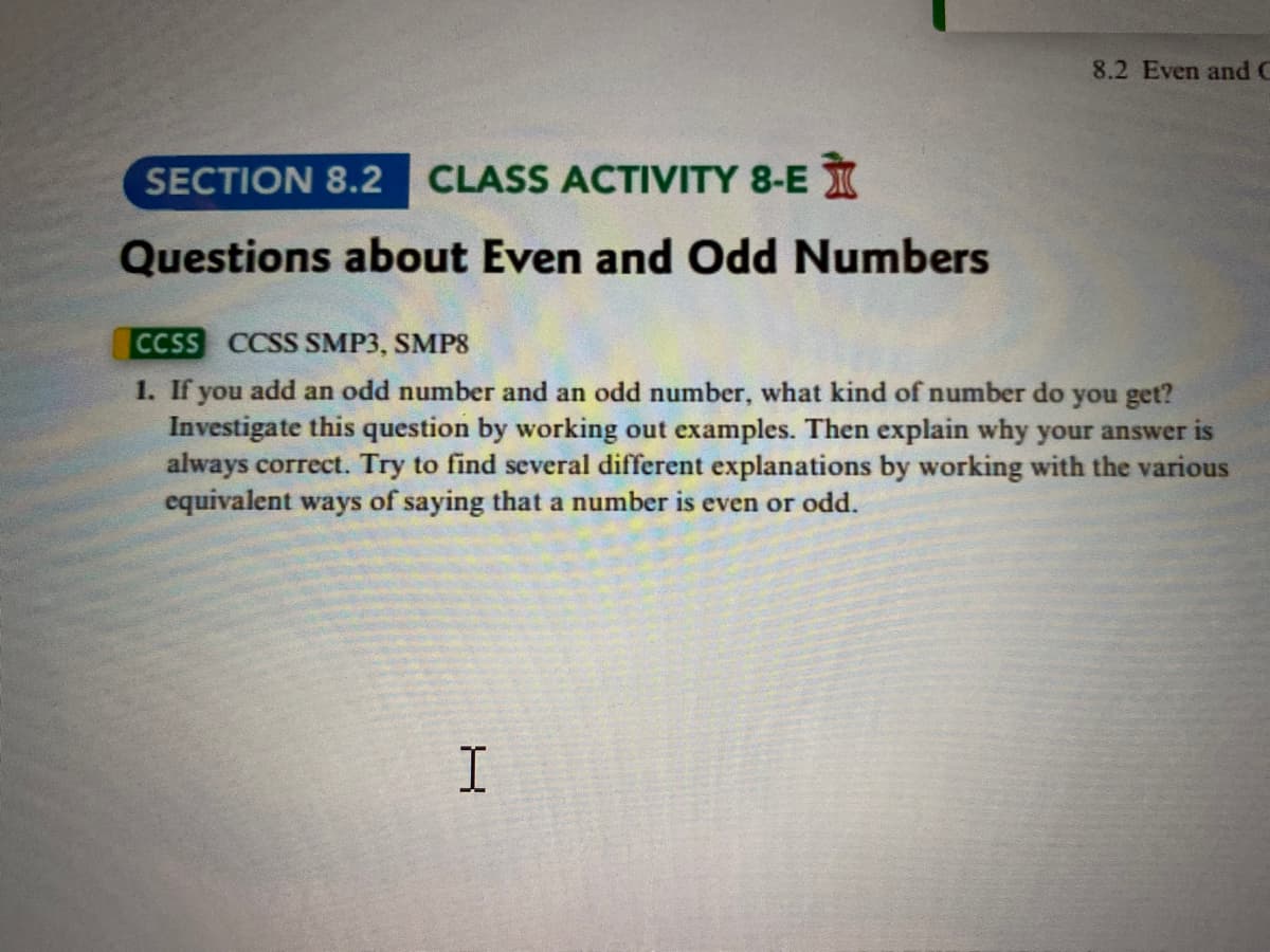 SECTION 8.2 CLASS ACTIVITY 8-E
Questions about Even and Odd Numbers
8.2 Even and C
CCSS CCSS SMP3, SMP8
1. If you add an odd number and an odd number, what kind of number do you get?
Investigate this question by working out examples. Then explain why your answer is
always correct. Try to find several different explanations by working with the various
equivalent ways of saying that a number is even or odd.
H