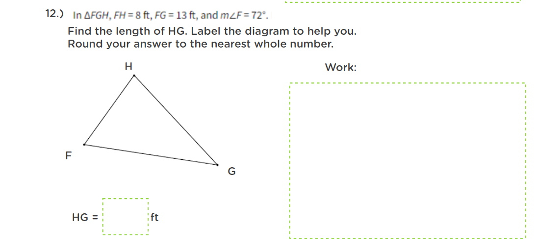 12.) In AFGH, FH = 8 ft, FG = 13 ft, and m2F=72°.
Find the length of HG. Label the diagram to help you.
Round your answer to the nearest whole number.
Work:
HG =
:ft
