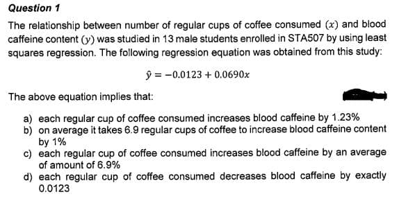 Question 1
The relationship between number of regular cups of coffee consumed (x) and blood
caffeine content (y) was studied in 13 male students enrolled in STA507 by using least
squares regression. The following regression equation was obtained from this study:
ŷ = -0.0123 + 0.0690x
The above equation implies that:
a) each regular cup of coffee consumed increases blood caffeine by 1.23%
b) on average it takes 6.9 regular cups of coffee to increase blood caffeine content
by 1%
c) each regular cup of coffee consumed increases blood caffeine by an average
of amount of 6.9%
d) each regular cup of coffee consumed decreases blood caffeine by exactly
0.0123