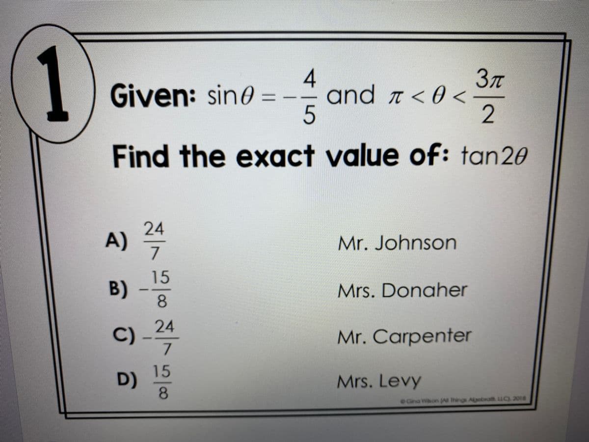 1
Зл
and ↑ < 0 <
2
4
Given: sino
%3D
Find the exact value of: tan20
24
A)
7
Mr. Johnson
15
B) -
Mrs. Donaher
24
C)-7
Mr. Carpenter
15
D)
8.
Mrs. Levy
Cina Whon JA Things Algebra LLC) 2018
