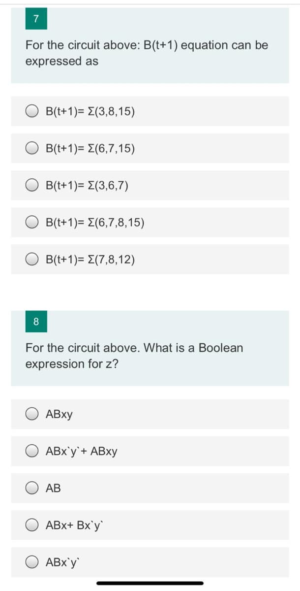 7
For the circuit above: B(t+1) equation can be
expressed as
B(t+1)= E(3,8,15)
Β (+1)-Σ(6,7,1 5)
B(t+1)= E(3,6,7)
B((+1)-Σ(6,7,8, 1 5)
B((+1)-Σ(7,8, 1 2)
8
For the circuit above. What is a Boolean
expression for z?
ABx'y`+ ABXY
АВ
ABx+ Bx'y`
ABx'y
