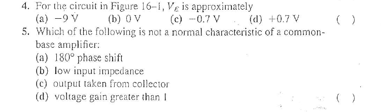 4. For the circuit in Figure 16-1, VE is approximately
(а) —9 V
5. Which of the following is not a normal characteristic of a common-
base amplifier:
(a) 180° phase shift
(b) low input impedance
(c) output taken from collector
(d) voltage gain greater than I
(b) 0 V
(c) -0.7 V (d) +0.7 V
