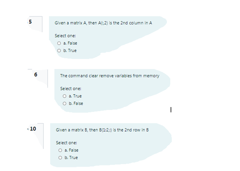 5
Given a matrix A, then A(;2) is the 2nd column in A
Select one:
O a. False
O b. True
6
The command clear remove variables from memory
Select one:
O a. True
O b. False
-10
Given a matrix B, then B(1:2,:) is the 2nd row in B
Select one:
O a. False
O b. True
