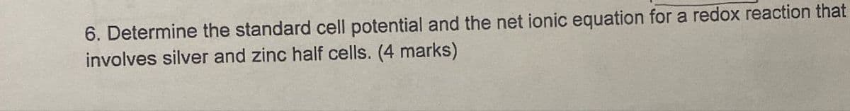 6. Determine the standard cell potential and the net ionic equation for a redox reaction that
involves silver and zinc half cells. (4 marks)