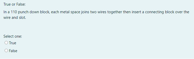 True or False:
In a 110 punch down block, each metal space joins two wires together then insert a connecting block over the
wire and slot.
Select one:
O True
O False
