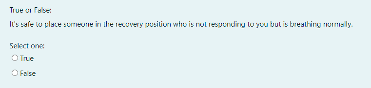 True or False:
It's safe to place someone in the recovery position who is not responding to you but is breathing normally.
Select one:
O True
O False
