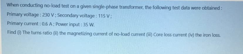 When conducting no-load test on a given single-phase transformer, the following test data were obtained:
Primary voltage : 230 V; Secondary voltage: 115 V;
Primary current :0.6 A; Power input: 35 W.
Find (i) The turns ratio (ii) the magnetizing current of no-load current (ii) Core loss current (iv) the iron loss.
