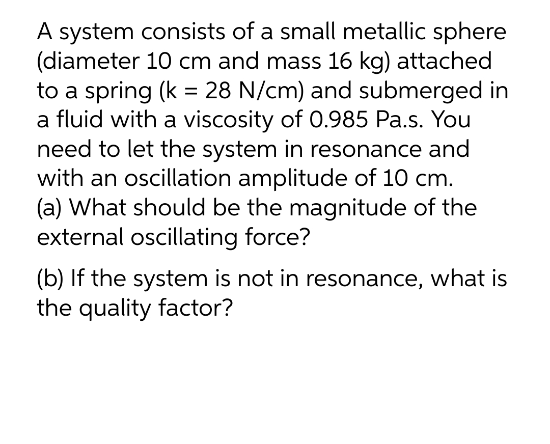 A system consists of a small metallic sphere
(diameter 10 cm and mass 16 kg) attached
to a spring (k = 28 N/cm) and submerged in
a fluid with a viscosity of 0.985 Pa.s. You
need to let the system in resonance and
with an oscillation amplitude of 10 cm.
(a) What should be the magnitude of the
external oscillating force?
(b) If the system is not in resonance, what is
the quality factor?
