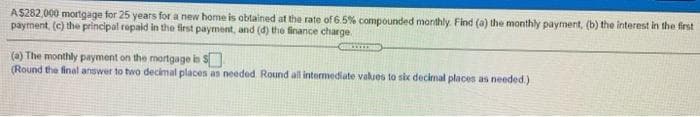 A$282,000 mortgage for 25 years for a new home is obtained at the rate of 6.5% compounded monithly. Find (a) the monthly payment, (b) the interest in the first
payment, (c) the principal repaid in the first payment, and (d) the finance charge.
(a) The monthly payment on the mortgage is S
(Round the final answer to two decimal places as needed Round all intermediate values to six decimal places as needed.)
