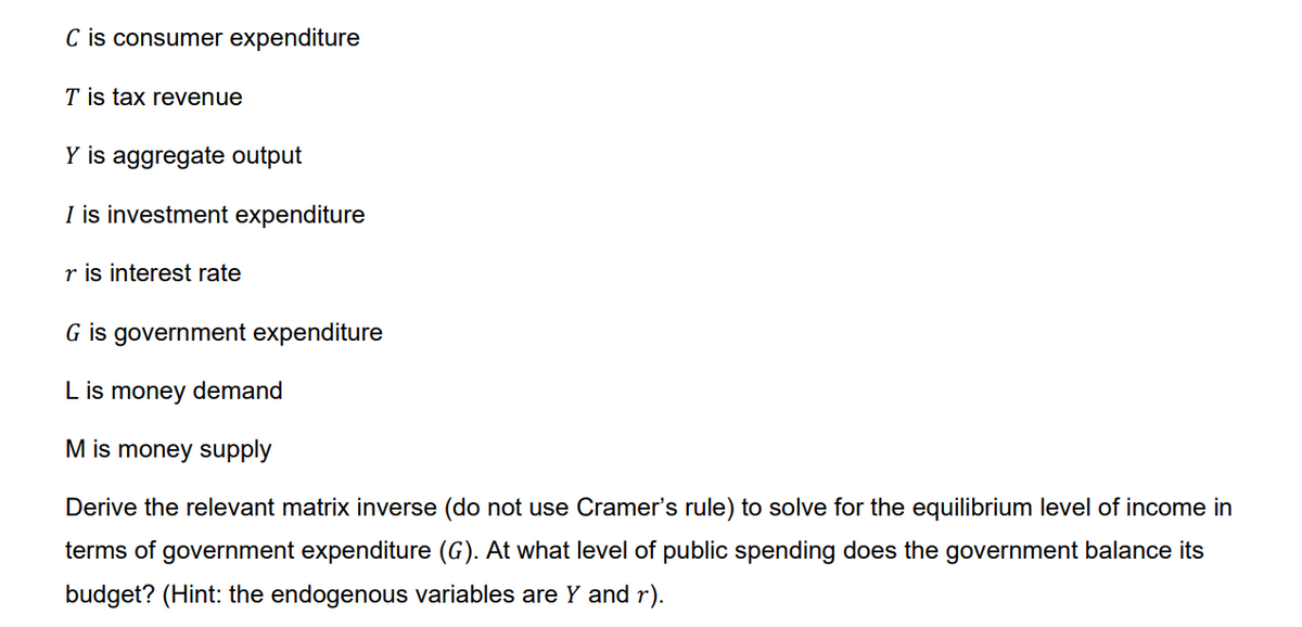 C is consumer expenditure
T is tax revenue
Y is aggregate output
I is investment expenditure
r is interest rate
G is government expenditure
L is money demand
M is money supply
Derive the relevant matrix inverse (do not use Cramer's rule) to solve for the equilibrium level of income in
terms of government expenditure (G). At what level of public spending does the government balance its
budget? (Hint: the endogenous variables are Y and r).
