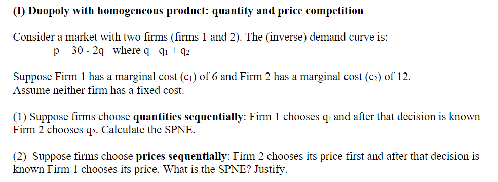 (I) Duopoly with homogeneous product: quantity and price competition
Consider a market with two firms (firms 1 and 2). The (inverse) demand curve is:
p = 30 - 2q where q= q1 + q2
Suppose Firm 1 has a marginal cost (c1) of 6 and Firm 2 has a marginal cost (c2) of 12.
Assume neither firm has a fixed cost.
(1) Suppose firms choose quantities sequentially: Firm 1 chooses q and after that decision is known
Firm 2 chooses q2. Calculate the SPNE.
(2) Suppose firms choose prices sequentially: Firm 2 chooses its price first and after that decision is
known Firm 1 chooses its price. What is the SPNE? Justify.
