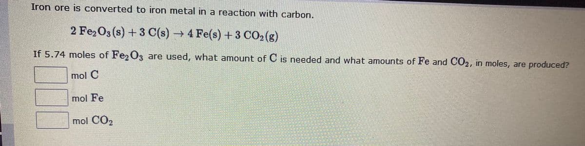 Iron ore is converted to iron metal in a reaction with carbon.
2 Fe,O3 (s) + 3 C(s) → 4 Fe(s) +3 CO2(g)
If 5.74 moles of Fe, O3 are used, what amount of C is needed and what amounts of Fe and CO2, in moles, are produced?
mol C
mol Fe
mol CO2
