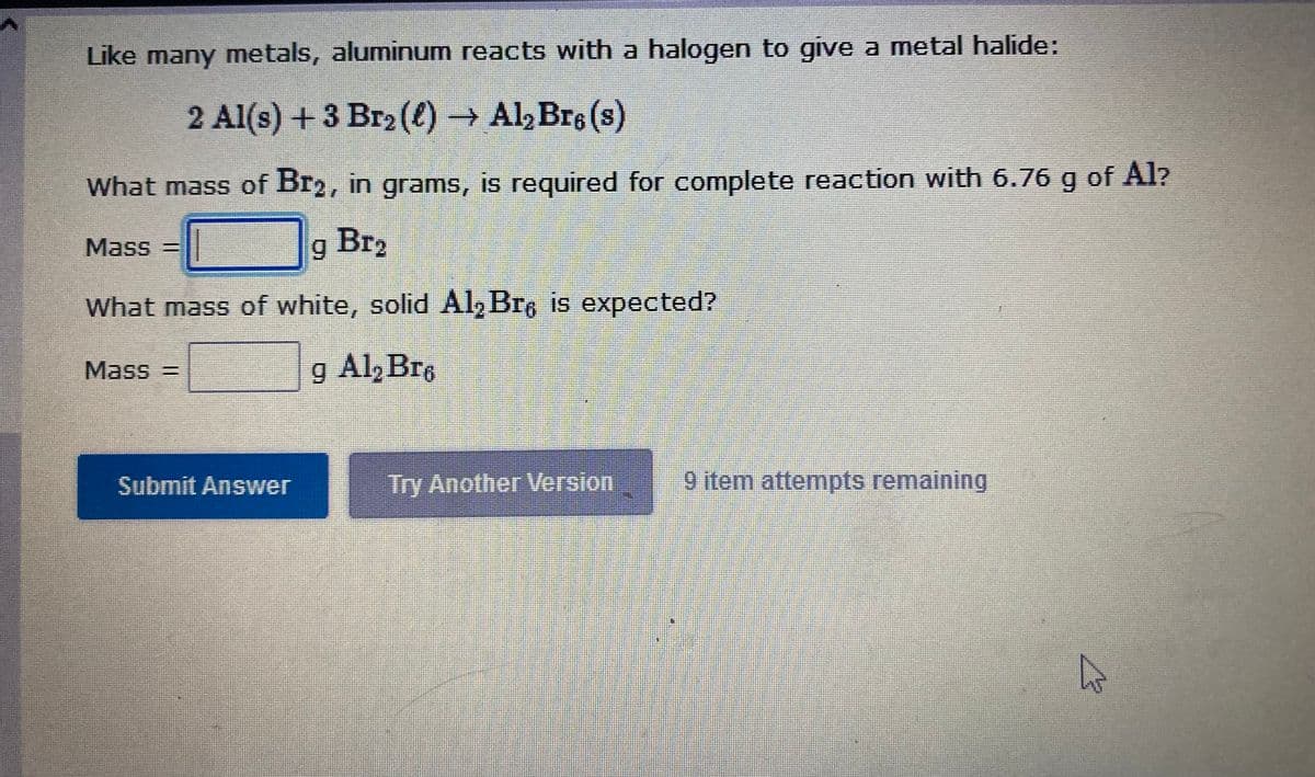 Like many metals, aluminum reacts with a halogen to give a metal halide:
2 Al(s) +3 Br2(()→ Al, Bre (s)
What mass of Br2, in grams, is required for complete reaction with 6.76 g of Al?
Mass =
Br2
What mass of white, solid Al, Bre is expected?
Mass3D
g Al, Bre
Submit Answer
Try Another Version
9 item attempts remaining
