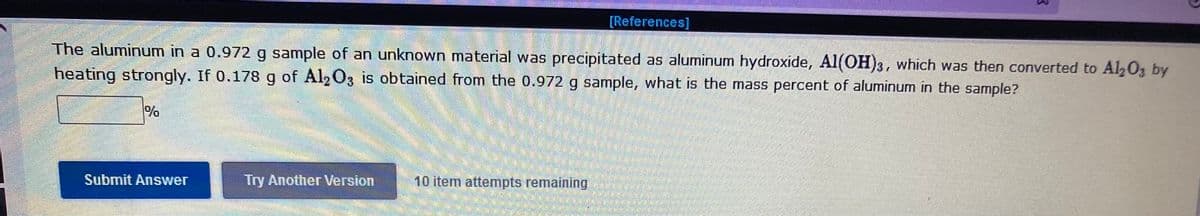 [References]
The aluminum in a 0.972 g sample of an unknown material was precipitated as aluminum hydroxide, Al(OH)3, which was then converted to Al2Oz by
heating strongly. If 0.178 g of Al, O3 is obtained from the 0.972 g sample, what is the mass percent of aluminum in the sample?
Submit Answer
Try Another Version
10 item attemnpts remaining
