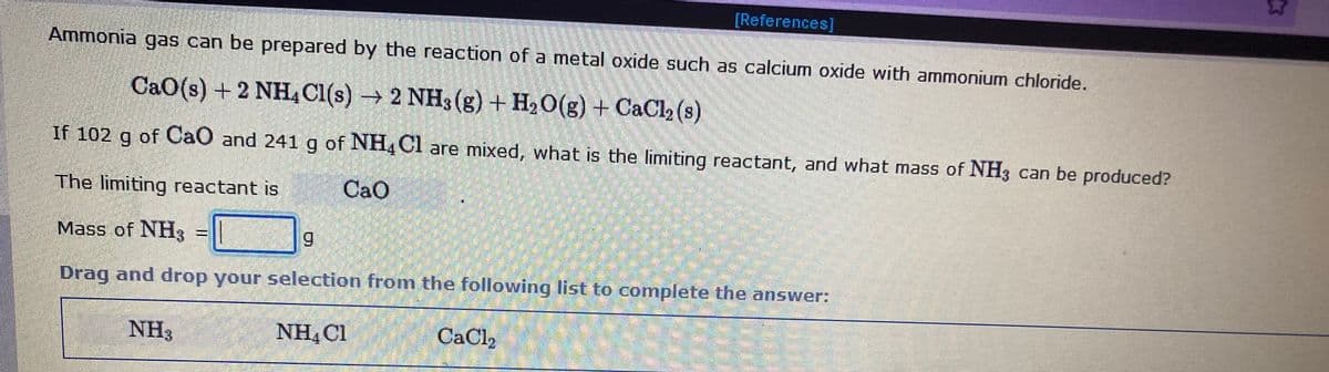 [References]
Ammonia gas can be prepared by the reaction of a metal oxide such as calcium oxide with ammonium chloride.
CaO(s) + 2 NH, Cl(s) → 2 NH3 (g) + H. O(g) + CaCl, (s)
If 102 g of CaO and 241g of NH, Cl are mixed, what is the limiting reactant, and what mass of NH3 can be produced?
The limiting reactant is
CaO
Mass of NH3 =
6.
Drag and drop your selection from the following list to complete the answer:
NH3
NH, C1
CaCl,
23
