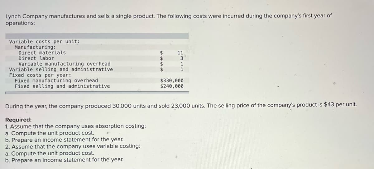 Lynch Company manufactures and sells a single product. The following costs were incurred during the company's first year of
operations:
Variable costs per unit:
Manufacturing:
Direct materials
Direct labor
Variable manufacturing overhead
Variable selling and administrative
Fixed costs per year:
Fixed manufacturing overhead
Fixed selling and administrative
24
24
24
11
1
1
$330,000
$240,000
During the year, the company produced 30,000 units and sold 23,000 units. The selling price of the company's product is $43 per unit.
Required:
1. Assume that the company uses absorption costing:
a. Compute the unit product cost.
b. Prepare an income statement for the year.
2. Assume that the company uses variable costing:
a. Compute the unit product cost.
b. Prepare an income statement for the year.
