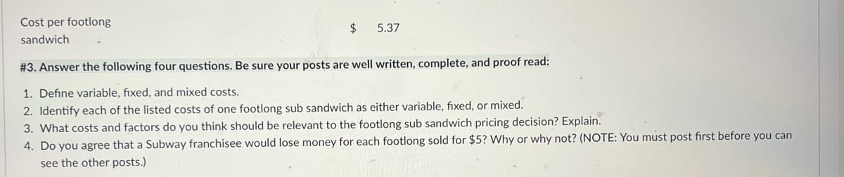 Cost per footlong
2$
5.37
sandwich
# 3. Answer the following four questions. Be sure your posts are well written, complete, and proof read:
1. Define variable, fixed, and mixed costs.
2. Identify each of the listed costs of one footlong sub sandwich as either variable, fixed, or mixed.
3. What costs and factors do you think should be relevant to the footlong sub sandwich pricing decision? Explain.
4. Do you agree that a Subway franchisee would lose money for each footlong sold for $5? Why or why not? (NOTE: You must post fırst before you can
see the other posts.)
