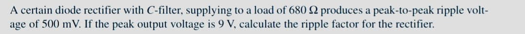 A certain diode rectifier with C-filter, supplying to a load of 680 2 produces a peak-to-peak ripple volt-
age of 500 mV. If the peak output voltage is 9 V, calculate the ripple factor for the rectifier.