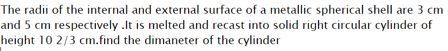 The radii of the internal and external surface of a metallic spherical shell are 3 cm
and 5 cm respectively .It is melted and recast into solid right circular cylinder of
height 10 2/3 cm.find the dimaneter of the cylinder
