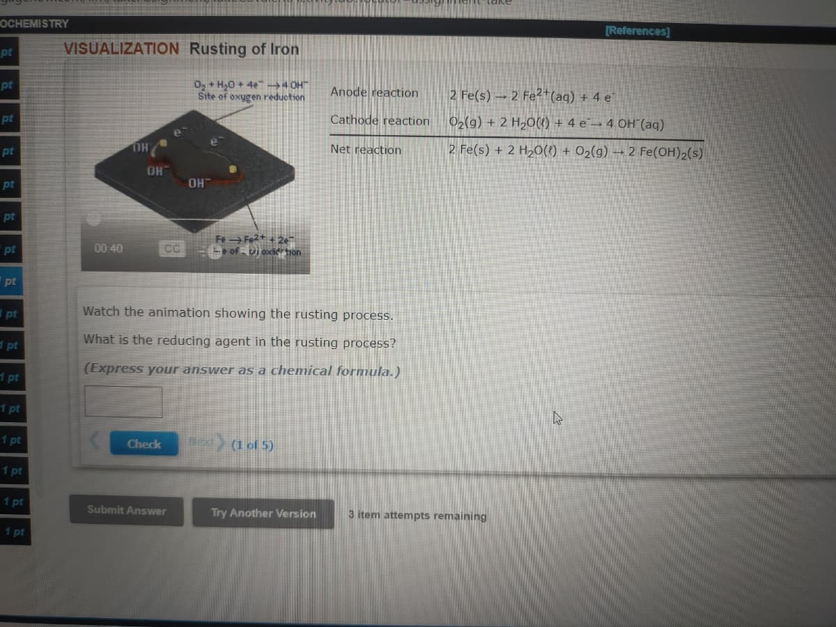 OCHEMISTRY
[References]
VISUALIZATION Rusting of Iron
pt
O, + H,0 + 4e"→4 OH"
Site of oxygen reduction
pt
Anode reaction
2 Fe(s) → 2 Fe²+(aq) + 4 e
Cathode reaction
02(g) + 2 H,O(1) + 4 e¯→ 4 OH (aq)
pt
OH
Net reaction
2 Fe(s) + 2 H20(1) + O2(g) → 2 Fe(OH)2(s)
pt
HO
OH
pt
pt
Fe→Fe +2e
-e of - Ui oxid tion
pt
00:40
pt
I pt
Watch the animation showing the rusting process.
What is the reducing agent in the rusting process?
1 pt
(Express your answer as a chemical formula.)
1 pt
1 pt
1 pt
text (1 of 5)
Check
1 pt
1 pt
Submit Answer
Try Another Version
3 item attempts remaining
1 pt
