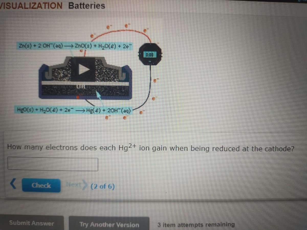 VISUALIZATION Batteries
Zn(s) + 2 OH (aq) Zn0(s) + H20(2) + 2e
00
Hg0(s) + H,D(2)+ 2e Hg() + 20H"(aq)
How many electrons does each Hg2+ ion gain when being reduced at the cathode?
Check
Next (2 of 6)
Submit Answer
Try Another Version
3 item attempts remaining
