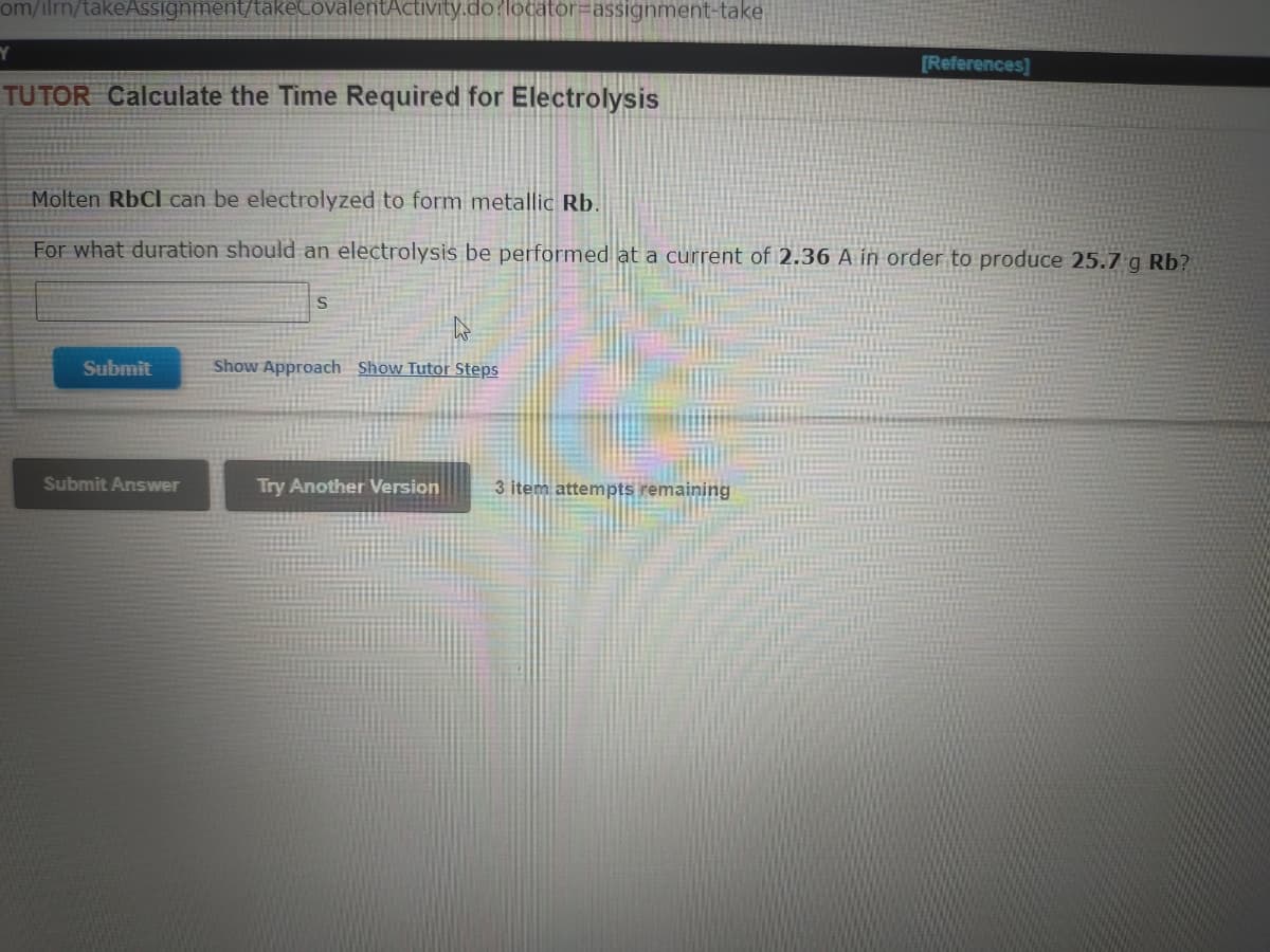 om/ilrm/takeAssignment/takeCovalentActivity.do?locator=Dassignment-take
[References]
TUTOR Calculate the Time Required for Electrolysis
Molten RbCl can be electrolyzed to form metallic Rb.
For what duration should an electrolysis be performed at a current of 2.36 A in order to produce 25.7 g Rb?
Submit
Show Approach Show Tutor Steps
Submit Answer
Try Another Version
3 item attempts remaining
