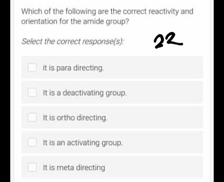 Which of the following are the correct reactivity and
orientation for the amide group?
Select the correct response(s):
22
it is para directing.
It is a deactivating group.
It is ortho directing.
It is an activating group.
It is meta directing