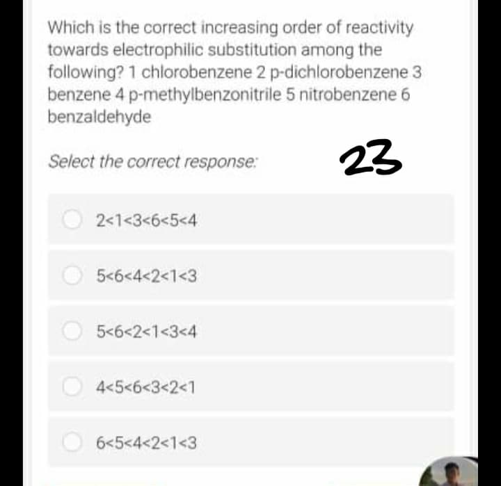 Which is the correct increasing order of reactivity
towards electrophilic substitution among the
following? 1 chlorobenzene 2 p-dichlorobenzene 3
benzene 4 p-methylbenzonitrile 5 nitrobenzene 6
benzaldehyde
Select the correct response:
23
2<1<3<6<5<4
5<6<4<2<1<3
5<6<2<1<3<4
4<5<6<3<2<1
6<5<4<2<1<3