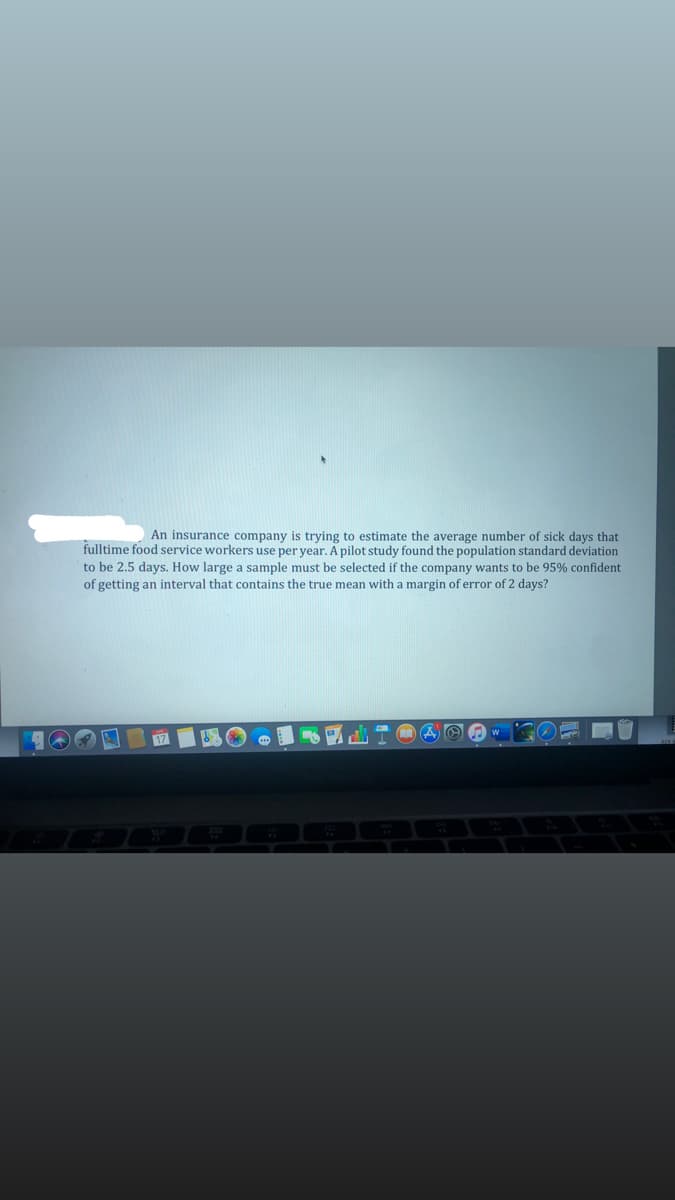 An insurance company is trying to estimate the average number of sick days that
fulltime food service workers use per year. A pilot study found the population standard deviation
to be 2.5 days. How large a sample must be selected if the company wants to be 95% confident
of getting an interval that contains the true mean with a margin of error of 2 days?
MA O O w
17
