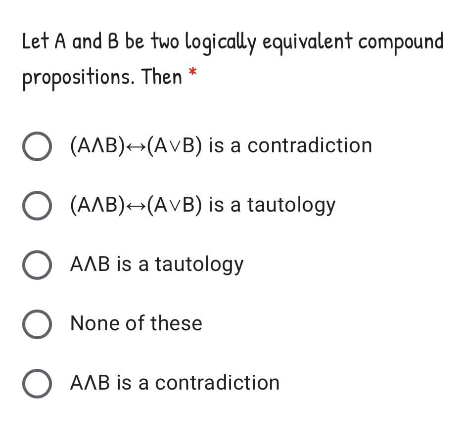 Let A and B be two logically equivalent compound
*
propositions. Then
(AAB)+(AVB) is a contradiction
O (AAB)+(AVB) is a tautology
O AAB is a tautology
O None of these
O AAB is a contradiction
O O O O O
