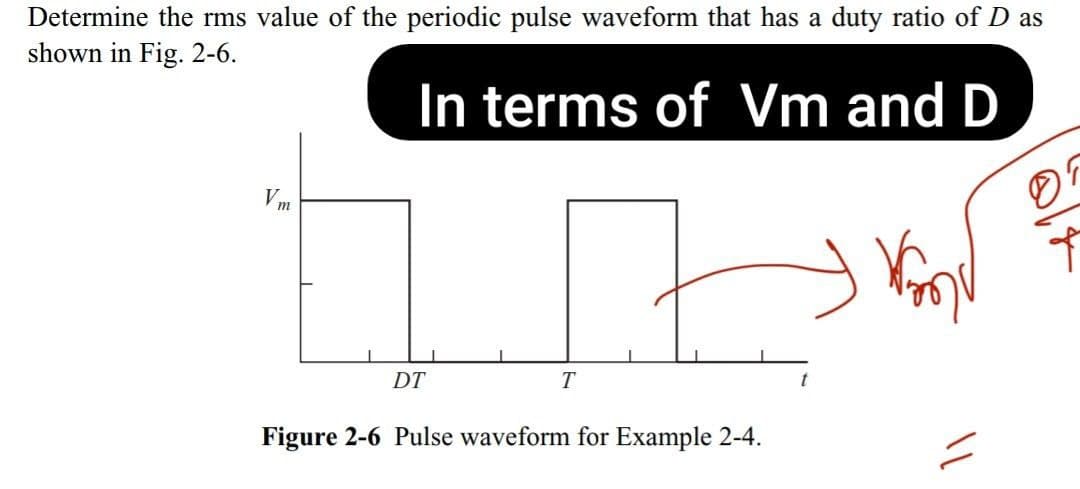 Determine the rms value of the periodic pulse waveform that has a duty ratio of D as
shown in Fig. 2-6.
In terms of Vm and D
Vm
DT
T
Figure 2-6 Pulse waveform for Example 2-4.
11
Ť