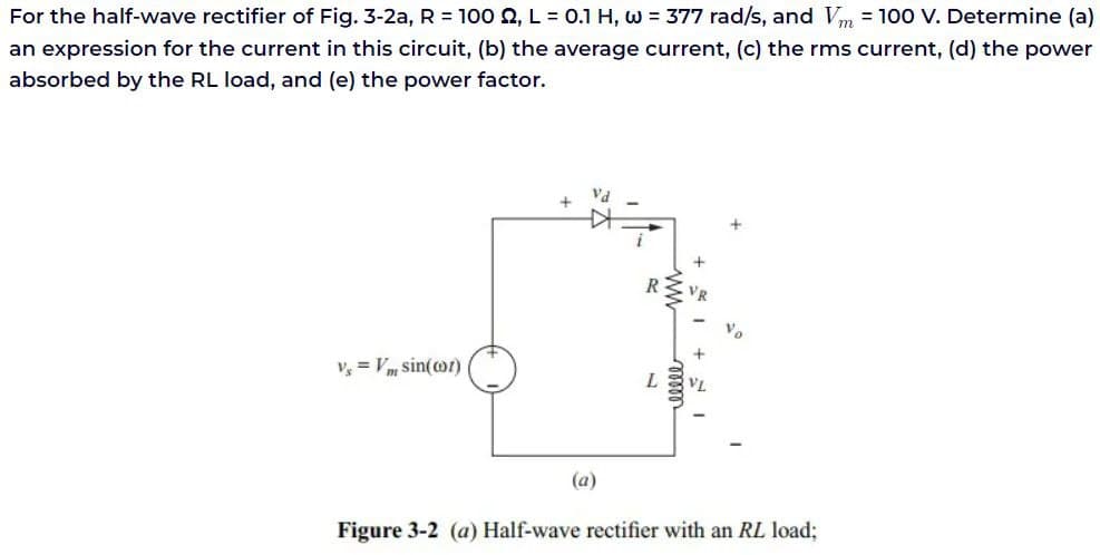 For the half-wave rectifier of Fig. 3-2a, R = 100 , L = 0.1 H, w = 377 rad/s, and Vm = 100 V. Determine (a)
an expression for the current in this circuit, (b) the average current, (c) the rms current, (d) the power
absorbed by the RL load, and (e) the power factor.
V₁ = Vm S
sin(cor)
+
Vd
(a)
L
www
+1+
elele
Figure 3-2 (a) Half-wave rectifier with an RL load;