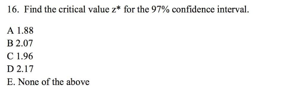 16. Find the critical value z* for the 97% confidence interval.
A 1.88
B 2.07
C 1.96
D 2.17
E. None of the above