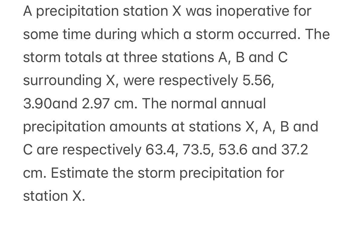 A precipitation station X was inoperative for
some time during which a storm occurred. The
storm totals at three stations A, B and C
surrounding X, were respectively 5.56,
3.90and 2.97 cm. The normal annual
precipitation amounts at stations X, A, B and
C are respectively 63.4, 73.5, 53.6 and 37.2
cm. Estimate the storm precipitation for
station X.