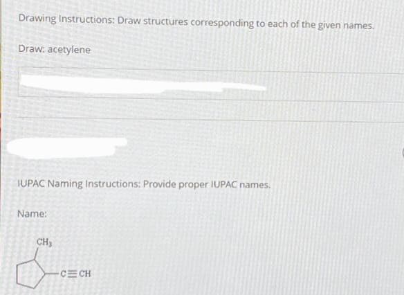 Drawing Instructions: Draw structures corresponding to each of the given names.
Draw: acetylene
IUPAC Naming Instructions: Provide proper IUPAC names.
Name:
CH3
LOWON
-CECH