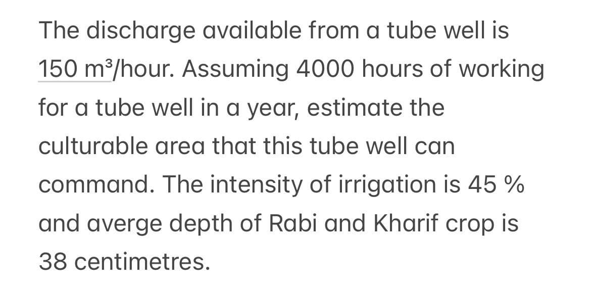 The discharge available from a tube well is
150 m³/hour. Assuming 4000 hours of working
for a tube well in a year, estimate the
culturable area that this tube well can
command. The intensity of irrigation is 45 %
and averge depth of Rabi and Kharif crop is
38 centimetres.